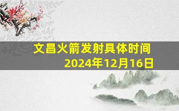 文昌火箭发射具体时间 2024年12月16日